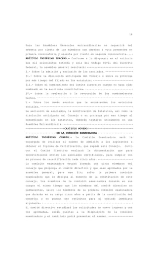 14
Para las Asambleas Generales extraordinarias se requerirá del
setenta por ciento de los miembros con derecho a voto presentes en
primera convocatoria y sesenta por ciento en segunda convocatoria. ---
ARTÍCULO TRIGÉSIMO TERCERO.- Conforme a lo dispuesto en el artículo
dos mil seiscientos setenta y seis del Código Civil del Distrito
Federal, la asamblea general resolverá: ------------------------------
I.- Sobre la admisión y exclusión de los asociados. ------------------
II.- Sobre la disolución anticipada del Consejo o sobre su prórroga
por más tiempo del fijado en los estatutos. --------------------------
III.- Sobre el nombramiento del Comité Directivo cuando no haya sido
nombrado en la escritura constitutiva. -------------------------------
IV.- Sobre la reelección o la revocación de los nombramientos
hechos. --------------------------------------------------------------
V.- Sobre los demás asuntos que le encomienden los estatutos
sociales. ------------------------------------------------------------
La exclusión de asociados, la modificación de Estatutos, así como la
disolución anticipada del Consejo o su prorroga por mas tiempo al
determinado en los Estatutos, deberán tratarse únicamente en una
Asamblea Extraordinaria. ---------------------------------------------
-------------------------CAPÍTULO NOVENO -----------------------------
--------------------DE LA COMISIÓN EXAMINADORA -----------------------
ARTÍCULO TRIGÉSIMO CUARTO.- La Comisión Examinadora será la
encargada de realizar el examen de admisión a los aspirantes a
obtener el Diploma de Certificación, que expide este Consejo. Junto
con el Comité Directivo evaluará la documentación que para
recertificarse envíen los asociados certificados, para cumplir con
su proceso de recertificación cada cinco años. -----------------------
La comisión examinadora estará formada por cinco miembros del
consejo que proponga el comité directivo y que sean aprobados por la
asamblea general, para ese fin; salvo la primera comisión
examinadora que se designa al momento de la constitución de este
consejo. Los miembros de la comisión examinadora durarán en sus
cargos el mismo tiempo que los miembros del comité directivo no
permanentes, salvo los miembros de la primera comisión examinadora
que durarán en su cargo cinco años a partir de la constitución del
consejo; y no podrán ser reelectos para el período inmediato
siguiente. -----------------------------------------------------------
El comité directivo estudiará las solicitudes de nuevo ingreso y una
vez aprobadas, serán puestas a la disposición de la comisión
examinadora y el candidato podrá presentar el examen. ----------------
 