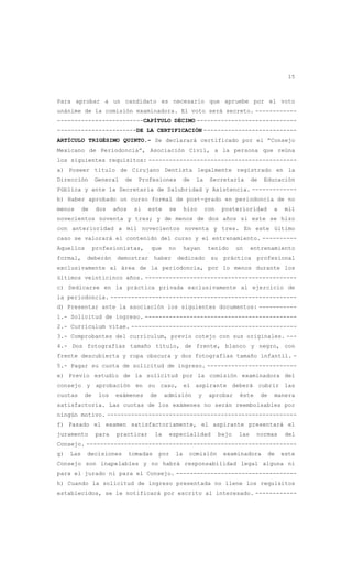 15
Para aprobar a un candidato es necesario que apruebe por el voto
unánime de la comisión examinadora. El voto será secreto. ------------
-------------------------CAPÍTULO DÉCIMO -----------------------------
-----------------------DE LA CERTIFICACIÓN ---------------------------
ARTÍCULO TRIGÉSIMO QUINTO.- Se declarará certificado por el “Consejo
Mexicano de Periodoncia”, Asociación Civil, a la persona que reúna
los siguientes requisitos: -------------------------------------------
a) Poseer título de Cirujano Dentista legalmente registrado en la
Dirección General de Profesiones de la Secretaría de Educación
Pública y ante la Secretaría de Salubridad y Asistencia. -------------
b) Haber aprobado un curso formal de post-grado en periodoncia de no
menos de dos años si este se hizo con posterioridad a mil
novecientos noventa y tres; y de menos de dos años si este se hizo
con anterioridad a mil novecientos noventa y tres. En este último
caso se valorará el contenido del curso y el entrenamiento. ----------
Aquellos profesionistas, que no hayan tenido un entrenamiento
formal, deberán demostrar haber dedicado su práctica profesional
exclusivamente al área de la periodoncia, por lo menos durante los
últimos veinticinco años. --------------------------------------------
c) Dedicarse en la práctica privada exclusivamente al ejercicio de
la periodoncia. ------------------------------------------------------
d) Presentar ante la asociación los siguientes documentos: -----------
1.- Solicitud de ingreso. --------------------------------------------
2.- Currículum vitae. ------------------------------------------------
3.- Comprobantes del currículum, previo cotejo con sus originales. ---
4.- Dos fotografías tamaño título, de frente, blanco y negro, con
frente descubierta y ropa obscura y dos fotografías tamaño infantil. -
5.- Pagar su cuota de solicitud de ingreso. --------------------------
e) Previo estudio de la solicitud por la comisión examinadora del
consejo y aprobación en su caso, el aspirante deberá cubrir las
cuotas de los exámenes de admisión y aprobar éste de manera
satisfactoria. Las cuotas de los exámenes no serán reembolsables por
ningún motivo. -------------------------------------------------------
f) Pasado el examen satisfactoriamente, el aspirante presentará el
juramento para practicar la especialidad bajo las normas del
Consejo. -------------------------------------------------------------
g) Las decisiones tomadas por la comisión examinadora de este
Consejo son inapelables y no habrá responsabilidad legal alguna ni
para el jurado ni para el Consejo. -----------------------------------
h) Cuando la solicitud de ingreso presentada no llene los requisitos
establecidos, se le notificará por escrito al interesado. ------------
 