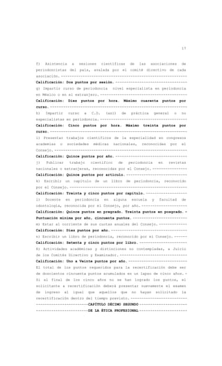17
f) Asistencia a sesiones científicas de las asociaciones de
periodoncistas del país, avalada por el comité directivo de cada
asociación. ----------------------------------------------------------
Calificación: Dos puntos por sesión. ---------------------------------
g) Impartir curso de periodoncia nivel especialista en periodoncia
en México o en el extranjero. ----------------------------------------
Calificación: Diez puntos por hora. Máximo cuarenta puntos por
curso. ---------------------------------------------------------------
h) Impartir curso a C.D. (así) de práctica general o no
especialistas en periodoncia. ----------------------------------------
Calificación: Cinco puntos por hora. Máximo treinta puntos por
curso. ---------------------------------------------------------------
i) Presentar trabajos científicos de la especialidad en congresos
academias o sociedades médicas nacionales, reconocidas por el
Consejo. -------------------------------------------------------------
Calificación: Quince puntos por año. ---------------------------------
j) Publicar trabajo científico de periodoncia en revistas
nacionales o extranjeras, reconocidas por el Consejo. ----------------
Calificación: Quince puntos por artículo. ----------------------------
k) Escribir un capítulo de un libro de periodoncia, reconocido
por el Consejo. ------------------------------------------------------
Calificación: Treinta y cinco puntos por capítulo. -------------------
l) Docente en periodoncia en alguna escuela y facultad de
odontología, reconocida por el Consejo, por año. ---------------------
Calificación: Quince puntos en pregrado. Treinta puntos en posgrado. -
Puntuación mínima por año, cincuenta puntos. -------------------------
m) Estar al corriente de sus cuotas anuales del Consejo. -------------
Calificación: Diez puntos por año. -----------------------------------
n) Escribir un libro de periodoncia, reconocido por el Consejo. ------
Calificación: Setenta y cinco puntos por libro. ----------------------
ñ) Actividades académicas y distinciones no contempladas, a Juicio
de los Comités Directivo y Examinador. -------------------------------
Calificación: Uno a Veinte puntos por año. ---------------------------
El total de los puntos requeridos para la recertificación debe ser
de doscientos cincuenta puntos acumulados en un lapso de cinco años. -
Si al final de los cinco años no se han logrado los puntos, el
solicitante a recertificación deberá presentar nuevamente el examen
de ingreso al igual que aquellos que no hayan solicitado la
recertificación dentro del tiempo previsto. --------------------------
------------------------CAPÍTULO DÉCIMO SEGUNDO ----------------------
------------------------DE LA ÉTICA PROFESIONAL ----------------------
 