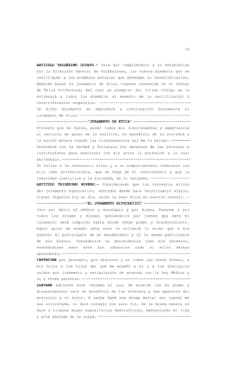 18
ARTÍCULO TRIGÉSIMO OCTAVO.- Para dar cumplimiento a lo establecido
por la Dirección General de Profesiones, los nuevos miembros que se
certifiquen y los miembros actuales que obtengan su recertificación,
deberán hacer el juramento de Ética vigente contenido en el Código
de Ética Profesional del cual un ejemplar del citado Código se le
entregará a todos los miembros al momento de la certificación o
recertificación respectiva. -----------------------------------------
De dicho documento se reproduce a continuación únicamente el
juramento de ética: --------------------------------------------------
-----------------------“JURAMENTO DE ÉTICA” --------------------------
Protesto por mi honor, poner todos mis conocimientos y experiencia
al servicio de quien me lo solicite, en beneficio de la sociedad y
la nación entera cuando las circunstancias así me lo exijan. ---------
Defenderé con la verdad y fortaleza los derechos de las personas e
instituciones para enaltecer con mis actos la profesión a la cual
pertenezco. ----------------------------------------------------------
De faltar a la conciencia ética y a un comportamiento coherente con
ella como profesionista, que se haga de mi conocimiento y que la
comunidad científica y la sociedad, me lo reclamen. ------------------
ARTÍCULO TRIGÉSIMO NOVENO.- Considerando que los conceptos éticos
del juramento hipocrático, vertidos desde hace veinticuatro siglos,
siguen vigentes hoy en día, serán la base ética en nuestro consejo. --
----------------------“EL JURAMENTO HIPOCRATICO” ---------------------
Juro por Apolo el médico y esculapio y por Higea, Panacea y por
todos los dioses y diosas, poniéndolos por jueves que éste mi
juramento será cumplido hasta donde tengo poder y discernimiento.
Aquel quien me enseño este arte le estimaré lo mismo que a mis
padres; él participará de mi mandamiento y si lo desea participará
de mis bienes. Consideraré su descendencia como mis hermanos,
enseñándoles este arte sin cobrarles nada si ellos desean
aprenderlo. ----------------------------------------------------------
INSTRUIRE por precepto, por discurso y en todas las otras formas, a
mis hijos a los hijos del que me enseñó a mí y a los discípulos
unidos por juramento y estipulación de acuerdo con la Ley Médica y
no a otras personas. -------------------------------------------------
LLEVARE adelante este régimen el cual de acuerdo con mi poder y
discernimiento será en beneficio de los enfermos y les apartará del
prejuicio y el error. A nadie daré una droga mortal aún cuando me
sea solicitada, ni daré consejo con este fin. De la misma manera no
daré a ninguna mujer supositorios destructores, manteniendo mi vida
y arte alejado de la culpa. ------------------------------------------
 