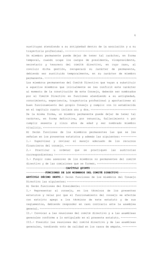 6
sustituyan atendiendo a su antigüedad dentro de la asociación y a su
trayectoria profesional. ---------------------------------------------
Un miembro permanente puede dejar de tener tal carácter, en forma
temporal, cuando ocupe los cargos de presidente, vicepresidente,
secretario y tesorero del comité directivo, en cuyo caso, al
concluir dicha gestión, recuperará su carácter de permanente,
debiendo ser sustituido temporalmente, en su carácter de miembro
permanente. ----------------------------------------------------------
Los miembros permanentes del Comité Directivo que vayan a substituir
a aquellos miembros que inicialmente se les confirió este carácter
al momento de la constitución de este Consejo, deberán ser nombrados
por el Comité Directivo en funciones atendiendo a su antigüedad,
conocimiento, experiencia, trayectoria profesional y aportaciones al
buen funcionamiento del propio Consejo y cumplir con lo establecido
en el capítulo cuarto incisos uno y dos. -----------------------------
De la misma forma, un miembro permanente puede dejar de tener tal
carácter, en forma definitiva, por renuncia, fallecimiento o por
cumplir sesenta y cinco años de edad y ser nombrado miembro
vitalicio. -----------------------------------------------------------
A) Serán funciones de los miembros permanentes las que se les
señalan en los presentes estatutos y además las siguientes: ----------
1.- Supervisar y revisar el manejo adecuado de los recursos
financieros del consejo. ---------------------------------------------
2.- Practicar u ordenar que se practiquen las auditorías
correspondientes; ----------------------------------------------------
3.- Fungir como asesores de los miembros no permanentes del comité
directivo y de las comisiones que se formen. -------------------------
-------------------------CAPÍTULO QUINTO -----------------------------
------------FUNCIONES DE LOS MIEMBROS DEL COMITÉ DIRECTIVO -----------
ARTÍCULO DÉCIMO SEXTO.- Serán funciones de los miembros del Consejo
Directivo las siguientes: --------------------------------------------
A) Serán funciones del Presidente: -----------------------------------
I.- Representar al consejo, en los términos de los presentes
estatutos y velar por que el funcionamiento del consejo se efectúe
con estricto apego a los términos de este estatuto y de sus
reglamentos, debiendo responder en caso contrario ante la asamblea
general. -------------------------------------------------------------
II.- Convocar a las reuniones del comité directivo y a las asambleas
generales conforme a lo estipulado en el presente estatuto. ----------
III.- Presidir las reuniones del comité directivo y de las asambleas
generales, tendiendo voto de calidad en los casos de empate. ---------
 