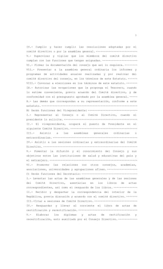 7
IV.- Cumplir y hacer cumplir las resoluciones adoptadas por el
comité directivo o por la asamblea general. --------------------------
V.- Supervisar y vigilar que los miembros del comité directivo
cumplan con las funciones que tengan asignadas. ----------------------
VI.- Firmar la documentación del consejo que así lo requiera. --------
VII.- Presentar a la asamblea general ordinaria los informes y
programas de actividades anuales realizadas y por realizar del
comité directivo del consejo, en los términos de este Estatuto. ------
VIII.- Convocar a elecciones en los términos de este estatuto. -------
IX.- Autorizar las erogaciones que le proponga el Tesorero, cuando
lo estime conveniente, previo acuerdo del Comité directivo, y de
conformidad con el presupuesto aprobado por la asamblea general. -----
X.- Las demás que correspondan a su representación, conforme a este
estatuto. ------------------------------------------------------------
B) Serán funciones del Vicepresidente: -------------------------------
I.- Representar al Consejo o al Comité Directivo, cuando el
presidente lo solicite. ----------------------------------------------
II.- El vicepresidente, ocupará el puesto de Presidente en el
siguiente Comité Directivo. ------------------------------------------
III.- Asistir a las asambleas generales ordinarias o
extraordinarias. -----------------------------------------------------
IV.- Asistir a las sesiones ordinarias y extraordinarias del Comité
Directivo. -----------------------------------------------------------
V.- Fomentar la difusión y el conocimiento del Consejo y sus
objetivos entre las instituciones de salud y educativas del país y
el extranjero. -------------------------------------------------------
VI.- Promover las relaciones con otros consejos, academias,
asociaciones, universidades y agrupaciones afines. -------------------
C) Serán funciones del Secretario: -----------------------------------
I.- Levantar las actas de las asambleas generales y de las sesiones
del Comité Directivo, asentarlas en los libros de actas
correspondientes, así como el resguardo de los libros. ---------------
II.- Recibir y despachar la correspondencia del interior de la
República, previa discusión y acuerdo con el comité directivo. -------
III.-Citar a sesiones de Comité Directivo. ---------------------------
IV.- Resguardar y llevar al corriente el libro de actas de
certificación y recertificación. -------------------------------------
V.- Elaborar los diplomas y actas de certificación y
recertificación, esto auxiliado por el Consejo Directivo. ------------
 