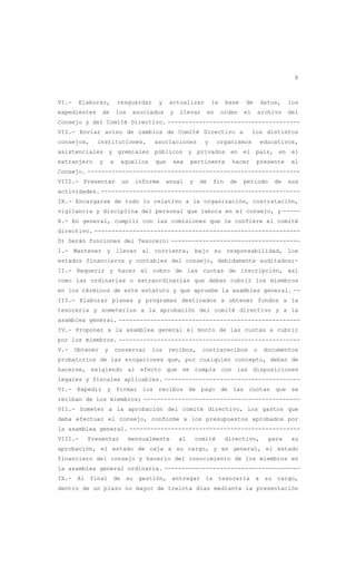 8
VI.- Elaborar, resguardar y actualizar la base de datos, los
expedientes de los asociados y llevar en orden el archivo del
Consejo y del Comité Directivo. --------------------------------------
VII.- Enviar aviso de cambios de Comité Directivo a los distintos
consejos, instituciones, asociaciones y organismos educativos,
asistenciales y gremiales públicos y privados en el país, en el
extranjero y a aquellos que sea pertinente hacer presente el
Consejo. -------------------------------------------------------------
VIII.- Presentar un informe anual y de fin de periodo de sus
actividades. ---------------------------------------------------------
IX.- Encargarse de todo lo relativo a la organización, contratación,
vigilancia y disciplina del personal que labora en el consejo, y -----
X.- En general, cumplir con las comisiones que le confiere el comité
directivo. -----------------------------------------------------------
D) Serán funciones del Tesorero: -------------------------------------
I.- Mantener y llevar al corriente, bajo su responsabilidad, los
estados financieros y contables del consejo, debidamente auditados;-
II.- Requerir y hacer el cobro de las cuotas de inscripción, así
como las ordinarias o extraordinarias que deban cubrir los miembros
en los términos de este estatuto y que apruebe la asamblea general. --
III.- Elaborar planes y programas destinados a obtener fondos a la
tesorería y someterlos a la aprobación del comité directivo y a la
asamblea general. ----------------------------------------------------
IV.- Proponer a la asamblea general el monto de las cuotas a cubrir
por los miembros. ----------------------------------------------------
V.- Obtener y conservar los recibos, contrarecibos o documentos
probatorios de las erogaciones que, por cualquier concepto, deban de
hacerse, exigiendo al efecto que se cumpla con las disposiciones
legales y fiscales aplicables. ---------------------------------------
VI.- Expedir y firmar los recibos de pago de las cuotas que se
reciban de los miembros; ---------------------------------------------
VII.- Someter a la aprobación del comité directivo, los gastos que
deba efectuar el consejo, conforme a los presupuestos aprobados por
la asamblea general. -------------------------------------------------
VIII.- Presentar mensualmente al comité directivo, para su
aprobación, el estado de caja a su cargo, y en general, el estado
financiero del consejo y hacerlo del conocimiento de los miembros en
la asamblea general ordinaria. ---------------------------------------
IX.- Al final de su gestión, entregar la tesorería a su cargo,
dentro de un plazo no mayor de treinta días mediante la presentación
 