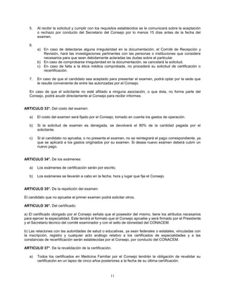 11
5. Al recibir la solicitud y cumplir con los requisitos establecidos se le comunicará sobre la aceptación
o rechazo por conducto del Secretario del Consejo por lo menos 15 días antes de la fecha del
examen.
6.
a) En caso de detectarse alguna irregularidad en la documentación, el Comité de Recepción y
Revisión, hará las investigaciones pertinentes con las personas o instituciones que considere
necesarios para que sean debidamente aclaradas las dudas sobre el particular.
b) En caso de comprobarse irregularidad en la documentación, se cancelará la solicitud.
c) En caso de falta a la ética médica comprobada, no procederá su solicitud de certificación o
recertificación.
7. En caso de que el candidato sea aceptado para presentar el examen, podrá optar por la sede que
le resulte conveniente de entre las autorizadas por el Consejo.
En caso de que el solicitante no esté afiliado a ninguna asociación, o que ésta, no forme parte del
Consejo, podrá acudir directamente al Consejo para recibir informes.
ARTICULO 33°. Del costo del examen:
a) El costo del examen será fijado por el Consejo, tomado en cuenta los gastos de operación.
b) Si la solicitud de examen es denegada, se devolverá el 80% de la cantidad pagada por el
solicitante.
c) Si el candidato no aprueba, o no presenta el examen, no se reintegrará el pago correspondiente, ya
que se aplicará a los gastos originados por su examen. Si desea nuevo examen deberá cubrir un
nuevo pago.
ARTICULO 34°. De los exámenes:
a) Los exámenes de certificación serán por escrito.
b) Los exámenes se llevarán a cabo en la fecha, hora y lugar que fije el Consejo.
ARTICULO 35°. De la repetición del examen:
El candidato que no apruebe el primer examen podrá solicitar otros.
ARTICULO 36°. Del certificado:
a) El certificado otorgado por el Consejo señala que el poseedor del mismo, tiene los atributos necesarios
para ejercer la especialidad. Este tendrá el formato que el Consejo apruebe y será firmado por el Presidente
y el Secretario técnico del comité examinador y con el sello de idoneidad del CONACEM.
b) Las relaciones con las autoridades de salud o educativas, ya sean federales o estatales, vinculadas con
la inscripción, registro y cualquier acto análogo relativo a los certificados de especialidades y a las
constancias de recertificación serán establecidas por el Consejo, por conducto del CONACEM.
ARTICULO 37°. De la revalidación de la certificación.
a) Todos los certificados en Medicina Familiar por el Consejo tendrán la obligación de revalidar su
certificación en un lapso de cinco años posteriores a la fecha de su última certificación.
 