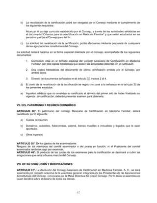 12
b) La revalidación de la certificación podrá ser otorgada por el Consejo mediante el cumplimiento de
los siguientes requisitos:
Alcanzar el puntaje curricular establecido por el Consejo, a través de las actividades señaladas en
el documento “Criterios para la recertificación en Medicina Familiar” y que serán estudiados en los
periodos que fije el Consejo para tal fin.
c) La solicitud de revalidación de la certificación, podrá efectuarse mediante propuesta de cualquiera
de las agrupaciones constitutivas del Consejo.
La solicitud deberá hacerse en la forma especial diseñada por el Consejo, acompañada de los siguientes
documentos:
1. Curriculum vitae en el formato especial del Consejo Mexicano de Certificación en Medicina
Familiar, con dos copias fotostáticas que avalen las actividades descritas en el curriculum.
2. Dos coplas fotostáticas del documento de última certificación emitida por el Consejo, por
ambos lados.
3. El resto de documentos señalados en el artículo 32, incisos 2 al 4.
d) El costo de la revalidación de la certificación se regirá con base a lo señalado en el artículo 33 de
los presentes estatutos.
e) Aquellos médicos que no revaliden su certificado al término del primer año de haber finalizado su
vigencia de certificación, deberán presentar examen para obtenerla.
VII. DEL PATRIMONIO Y REGIMEN ECONOMICO
ARTICULO 38°. El patrimonio del Consejo Mexicano de Certificación en Medicina Familiar, estará
constituido por lo siguiente:
a) Cuotas de examen.
b) Donativos, subsidios, fideicomisos, valores, bienes muebles e inmuebles y legados que le sean
aportados.
c) Otros ingresos.
ARTICULO 39°. De los gastos de los examinadores:
Ninguno de los miembros del comité examinador o del jurado en función, ni el Presidente del comité
examinador recibirán pago por examinar.
ARTICULO 40°. El producto de las cuotas de los exámenes para la certificación se destinará a cubrir las
erogaciones que exija la buena marcha del Consejo.
VIII. DE SU DISOLUCION Y MODIFICACIONES
ARTICULO 41°. La disolución del Consejo Mexicano de Certificación en Medicina Familiar, A. C., se dará
solamente por decisión unánime de la asamblea general, integrada por los Presidentes de las Asociaciones
Constitutivas del Consejo, convocada por la Mesa Directiva del propio Consejo. Por lo tanto la asamblea es
quien decidirá sobre el destino de todos los bienes.
 