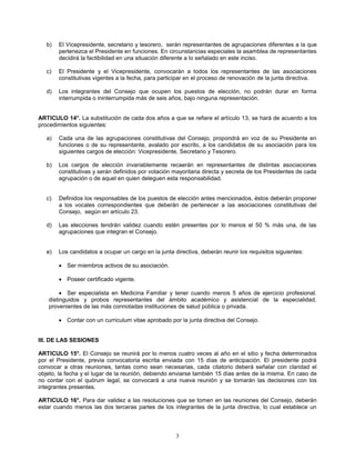 3
b) El Vicepresidente, secretario y tesorero, serán representantes de agrupaciones diferentes a la que
pertenezca el Presidente en funciones. En circunstancias especiales la asamblea de representantes
decidirá la factibilidad en una situación diferente a lo señalado en este inciso.
c) El Presidente y el Vicepresidente, convocarán a todos los representantes de las asociaciones
constitutivas vigentes a la fecha, para participar en el proceso de renovación de la junta directiva.
d) Los integrantes del Consejo que ocupen los puestos de elección, no podrán durar en forma
interrumpida o ininterrumpida más de seis años, bajo ninguna representación.
ARTICULO 14°. La substitución de cada dos años a que se refiere el artículo 13, se hará de acuerdo a los
procedimientos siguientes:
a) Cada una de las agrupaciones constitutivas del Consejo, propondrá en voz de su Presidente en
funciones o de su representante, avalado por escrito, a los candidatos de su asociación para los
siguientes cargos de elección: Vicepresidente, Secretario y Tesorero.
b) Los cargos de elección invariablemente recaerán en representantes de distintas asociaciones
constitutivas y serán definidos por votación mayoritaria directa y secreta de los Presidentes de cada
agrupación o de aquel en quien deleguen esta responsabilidad.
c) Definidos los responsables de los puestos de elección antes mencionados, éstos deberán proponer
a los vocales correspondientes que deberán de pertenecer a las asociaciones constitutivas del
Consejo, según en artículo 23.
d) Las elecciones tendrán validez cuando estén presentes por lo menos el 50 % más una, de las
agrupaciones que integran el Consejo.
e) Los candidatos a ocupar un cargo en la junta directiva, deberán reunir los requisitos siguientes:
• Ser miembros activos de su asociación.
• Poseer certificado vigente.
• Ser especialista en Medicina Familiar y tener cuando menos 5 años de ejercicio profesional.
distinguidos y probos representantes del ámbito académico y asistencial de la especialidad,
provenientes de las más connotadas instituciones de salud pública o privada.
• Contar con un curriculum vitae aprobado por la junta directiva del Consejo.
III. DE LAS SESIONES
ARTICULO 15°. El Consejo se reunirá por lo menos cuatro veces al año en el sitio y fecha determinados
por el Presidente, previa convocatoria escrita enviada con 15 días de anticipación. El presidente podrá
convocar a otras reuniones, tantas como sean necesarias, cada citatorio deberá señalar con claridad el
objeto, la fecha y el lugar de la reunión, debiendo enviarse también 15 días antes de la misma. En caso de
no contar con el quórum legal, se convocará a una nueva reunión y se tomarán las decisiones con los
integrantes presentes.
ARTICULO 16°. Para dar validez a las resoluciones que se tomen en las reuniones del Consejo, deberán
estar cuando menos las dos terceras partes de los integrantes de la junta directiva, lo cual establece un
 