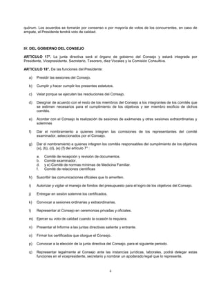 4
quórum. Los acuerdos se tomarán por consenso o por mayoría de votos de los concurrentes, en caso de
empate, el Presidente tendrá voto de calidad.
IV. DEL GOBIERNO DEL CONSEJO
ARTICULO 17°. La junta directiva será el órgano de gobierno del Consejo y estará integrada por
Presidente, Vicepresidente. Secretario, Tesorero, diez Vocales y la Comisión Consultiva.
ARTICULO 18°. De las funciones del Presidente:
a) Presidir las sesiones del Consejo.
b) Cumplir y hacer cumplir los presentes estatutos.
c) Velar porque se ejecuten las resoluciones del Consejo.
d) Designar de acuerdo con el resto de los miembros del Consejo a los integrantes de los comités que
se estimen necesarios para el cumplimiento de los objetivos y ser miembro exoficio de dichos
comités.
e) Acordar con el Consejo la realización de sesiones de exámenes y otras sesiones extraordinarias y
solemnes
f) Dar el nombramiento a quienes integren las comisiones de los representantes del comité
examinador, seleccionados por el Consejo.
g) Dar el nombramiento a quienes integren los comités responsables del cumplimiento de los objetivos
(a), (b), (d), (e) (f) del artículo 7° :
a. Comité de recepción y revisión de documentos.
b. Comité examinador.
d. y e) Comité de normas mínimas de Medicina Familiar.
f. Comité de relaciones científicas
h) Suscribir las comunicaciones oficiales que lo ameriten.
i) Autorizar y vigilar el manejo de fondos del presupuesto para el logro de los objetivos del Consejo.
j) Entregar en sesión solemne los certificados.
k) Convocar a sesiones ordinarias y extraordinarias.
l) Representar al Consejo en ceremonias privadas y oficiales.
m) Ejercer su voto de calidad cuando la ocasión lo requiera.
n) Presentar el Informe a las juntas directivas saliente y entrante.
o) Firmar los certificados que otorgue el Consejo.
p) Convocar a la elección de la junta directiva del Consejo, para el siguiente periodo.
q) Representar legalmente al Consejo ante las instancias jurídicas, laborales, podrá delegar estas
funciones en el vicepresidente, secretario y nombrar un apoderado legal que lo represente.
 