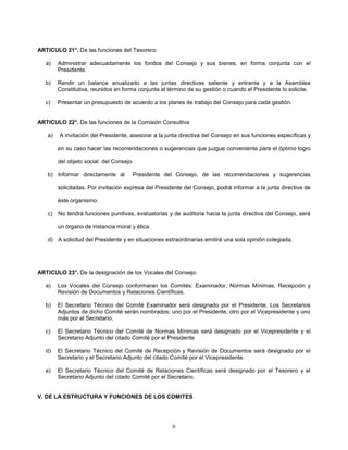 6
ARTICULO 21°. De las funciones del Tesorero:
a) Administrar adecuadamente los fondos del Consejo y sus bienes, en forma conjunta con el
Presidente.
b) Rendir un balance anualizado a las juntas directivas saliente y entrante y a la Asamblea
Constitutiva, reunidos en forma conjunta al término de su gestión o cuando el Presidente lo solicite.
c) Presentar un presupuesto de acuerdo a los planes de trabajo del Consejo para cada gestión.
ARTICULO 22°. De las funciones de la Comisión Consultiva
a) A invitación del Presidente, asesorar a la junta directiva del Consejo en sus funciones específicas y
en su caso hacer las recomendaciones o sugerencias que juzgue conveniente para el óptimo logro
del objeto social del Consejo.
b) Informar directamente al Presidente del Consejo, de las recomendaciones y sugerencias
solicitadas. Por invitación expresa del Presidente del Consejo, podrá informar a la junta directiva de
éste organismo.
c) No tendrá funciones punitivas, evaluatorias y de auditoria hacia la junta directiva del Consejo, será
un órgano de instancia moral y ética.
d) A solicitud del Presidente y en situaciones extraordinarias emitirá una sola opinión colegiada.
ARTICULO 23°. De la designación de los Vocales del Consejo:
a) Los Vocales del Consejo conformaran los Comités: Examinador, Normas Mínimas, Recepción y
Revisión de Documentos y Relaciones Científicas.
b) El Secretario Técnico del Comité Examinador será designado por el Presidente. Los Secretarios
Adjuntos de dicho Comité serán nombrados; uno por el Presidente, otro por el Vicepresidente y uno
más por el Secretario.
c) El Secretario Técnico del Comité de Normas Mínimas será designado por el Vicepresidente y el
Secretario Adjunto del citado Comité por el Presidente
d) El Secretario Técnico del Comité de Recepción y Revisión de Documentos será designado por el
Secretario y el Secretario Adjunto del citado Comité por el Vicepresidente.
e) El Secretario Técnico del Comité de Relaciones Científicas será designado por el Tesorero y el
Secretario Adjunto del citado Comité por el Secretario.
V. DE LA ESTRUCTURA Y FUNCIONES DE LOS COMITES
 