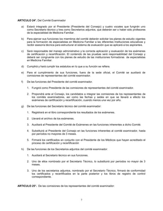 7
ARTICULO 24°. Del Comité Examinador
a) Estará integrado por el Presidente (Presidente del Consejo) y cuatro vocales que fungirán uno
como Secretario técnico y tres como Secretarios adjuntos, que deberán ser o haber sido profesores
de la especialidad de Medicina Familiar.
b) Para ejercer sus funciones los miembros del comité deberán solicitar los planes de estudio vigentes
para la formación de especialistas en Medicina Familiar a las diferentes Instituciones educativas y
recibir asesoría técnica para estructurar el sistema de evaluación que se aplicará a los aspirantes.
c) Será responsable del manejo administrativo y la correcta aplicación y evaluación de los exámenes
de certificación y recertificación. El contenido de las pruebas será responsabilidad del Consejo y
deberá ser congruente con los planes de estudio de las instituciones formadoras de especialistas
en Medicina Familiar.
d) Cumplirá y hará cumplir los estatutos en lo que a su función se refiera.
e) Para el cumplimiento de sus funciones, fuera de la sede oficial, el Comité se auxiliará de
comisiones de representantes del comité examinador.
f) De las funciones del Presidente del comité examinador.
1. Fungirá como Presidente de las comisiones de representantes del comité examinador.
2. Propondrá ante el Consejo, los candidatos a integrar las comisiones de los representantes de
los comités examinadores, así como las fechas y sedes en que se llevará a efecto los
exámenes de certificación y recertificación, cuando menos una vez por año.
g) De las funciones del Secretario técnico del comité examinador:
1. Registrará en el libro correspondiente los resultados de los exámenes.
2. Llevará el archivo de los exámenes.
3. Auxiliará al Presidente del Comité de Exámenes en las funciones inherentes a dicho Comité.
4. Substituirá al Presidente del Consejo en las funciones inherentes al comité examinador, hasta
por períodos no mayores de 3 meses.
5. Firmará los certificados en conjunto con el Presidente de los Médicos que hayan acreditado el
proceso de certificación y recertificación
h) De las funciones de los Secretarios adjuntos del comité examinador:
1. Auxiliará al Secretario técnico en sus funciones.
2. Uno de ellos nombrado por el Secretario Técnico, lo substituirá por períodos no mayor de 3
meses.
3. Uno de los secretarios adjuntos, nombrado por el Secretario Técnico, firmará de conformidad
los certificados y recertificados en la parte posterior y los libros de registro de control
correspondiente.
ARTICULO 25°. De las comisiones de los representantes del comité examinador:
 