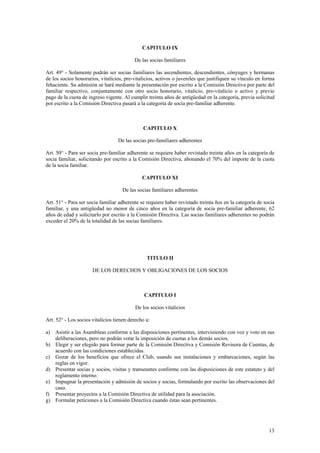 CAPITULO IX
De las socias familiares
Art. 49° - Solamente podrán ser socias familiares las ascendientes, descendientes, cónyuges y hermanas
de los socios honorarios, vitalicios, pre-vitalicios, activos o juveniles que justifiquen su vínculo en forma
fehaciente. Su admisión se hará mediante la presentación por escrito a la Comisión Directiva por parte del
familiar respectivo, conjuntamente con otro socio honorario, vitalicio, pre-vitalicio o activo y previo
pago de la cuota de ingreso vigente. Al cumplir treinta años de antigüedad en la categoría, previa solicitud
por escrito a la Comisión Directiva pasará a la categoría de socia pre-familiar adherente.
CAPITULO X
De las socias pre-familiares adherentes
Art. 50° - Para ser socia pre-familiar adherente se requiere haber revistado treinta años en la categoría de
socia familiar, solicitando por escrito a la Comisión Directiva, abonando el 70% del importe de la cuota
de la socia familiar.
CAPITULO XI
De las socias familiares adherentes
Art. 51° - Para ser socia familiar adherente se requiere haber revistado treinta ños en la categoría de socia
familiar, y una antigüedad no menor de cinco años en la categoría de socia pre-familiar adherente, 62
años de edad y solicitarlo por escrito a la Comisión Directiva. Las socias familiares adherentes no podrán
exceder el 20% de la totalidad de las socias familiares.
TITULO II
DE LOS DERECHOS Y OBLIGACIONES DE LOS SOCIOS
CAPITULO I
De los socios vitalicios
Art. 52° - Los socios vitalicios tienen derecho a:
a) Asistir a las Asambleas conforme a las disposiciones pertinentes, interviniendo con voz y voto en sus
deliberaciones, pero no podrán votar la imposición de cuotas a los demás socios.
b) Elegir y ser elegido para formar parte de la Comisión Directiva y Comisión Revisora de Cuentas, de
acuerdo con las condiciones establecidas.
c) Gozar de los beneficios que ofrece el Club, usando sus instalaciones y embarcaciones, según las
reglas en vigor.
d) Presentar socias y socios, visitas y transeuntes conforme con las disposiciones de este estatuto y del
reglamento interno.
e) Impugnar la presentación y admisión de socios y socias, formulando por escrito las observaciones del
caso.
f) Presentar proyectos a la Comisión Directiva de utilidad para la asociación.
g) Formular peticiones a la Comisión Directiva cuando éstas sean pertinentes.
13
 
