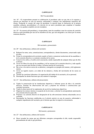 CAPITULO IV
Del Vice-presidente
Art. 18° - El vicepresidente prestará su colaboración al presidente cada vez que éste se lo requiera y
ejercerá sus funciones en caso de ausencia, enfermedad o cualquier otro impedimento transitorio del
mismo. Producida la vacante del cargo de presidente, la ejercerá hasta la realización de la primera
asamblea ordinaria, procediéndose a la elección de un nuevo presidente para completar el mandato
anterior, si no quedase cumplido con este reemplazo.
Art. 19° - En ausencia del presidente y vicepresidente, tanto las asambleas como las sesiones de comisión
directiva serán presididas por uno de los miembros de ésta, que será designado a ese efecto por la misma
comisión directiva.
CAPITULO V
Del secretario y prosecretario
Art. 20° - Son atribuciones y deberes del secretario:
a) Redactar las notas, actas, comunicaciones, correspondencia y demás documentos, conservando copia
de ellos.
b) Firmar la correspondencia de secretaría cuando se limite a comunicar resoluciones de las asambleas o
de la comisión directiva o a contestar consultas de los socios.
c) Conservar los sellos y el archivo de la asociación, siendo responsable de cualquier abuso que de ellos
se hiciere.
d) Llevar los libros de actas de las asambleas y de las sesiones de la comisión directiva y todo aquello
que sea necesario para facilitar el orden y la buena marcha de la asociación.
e) Dar aviso a los nuevos socios de su admisión y entregarles un ejemplar del estatuto y del reglamento
interno.
f) Llevar un registro exacto y en orden de los números y fechas del movimiento de los socios en
general.
g) Atender las cuestiones inherentes a la organización del trabajo de la secretaría y de su personal.
h) Desempeñar las demás funciones que este estatuto le impongan.
Art. 21° - Son atribuciones y deberes del prosecretario:
a) Vigilar la conservación de las instalaciones deportivas e informar acerca de ellas a la comisión
directiva, formular las observaciones del caso y proponer las reformas o construcciones que
considere necesarias.
b) Vigilar la observancia de los reglamentos de uso de las instalaciones deportivas.
c) Organizar los torneos internos a excepción de los de remo y solicitar la correspondiente autorización
a la comisión directiva para ello.
d) Proponer a la comisión directiva la designación de las sub-comisiones internas relacionadas con su
cometido.
e) Desempeñar las funciones establecidas en el artículo anterior en caso de ausencia, enfermedad o
cualquier impedimento del secretario, por el término que dure la respectiva circunstancia.
CAPITULO VI
Del tesorero y protesorero
Art. 22° - Son atribuciones y deberes del tesorero:
a) Hacer recaudar las sumas que por diferentes conceptos correspondan al club, siendo responsable
personalmente de todo lo que percibiere.
7
 