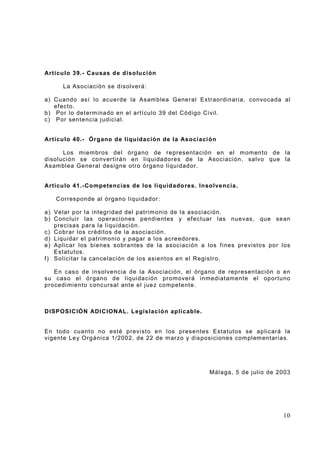 Artícu lo 39.- Causas d e disolu ción
La Asociación se disolverá:
a) Cuando así l o acu erde la Asam blea G eneral Extraordin aria, convoca da al
ef ecto.
b) Por lo det erm inado en el artículo 39 del Código Civil.
c) Por sentencia j udici al.
Artícu lo 40.- Órgano d e liquidación de la Asoci aci ón
Los miem bros del órgano de re presentación en el m om ento de la
disolución se conv erti rán en li qui dad ores de la Asoci aci ón, salvo que la
Asam bl ea General designe otro ór gano liquidador.

Artícu lo 41.-Competencias de los liquid ado res. Inso lvencia.
Corresponde al órgano liquidador:
a) Velar por la integridad del patrim onio de la asoci ación.
b) Concluir las operaci ones pendiente s y ef ectuar las nuevas, que se an
preci sas par a la l iquidaci ón.
c) Cobrar l os créditos d e l a asociaci ón.
d) Liquidar el patri monio y pagar a los a cre edores.
e) Aplicar los bienes sobrantes de l a asoc iación a los f ines pr evi stos por l os
Estatutos.
f ) Solicitar l a cancelación de los asie ntos e n el Registro.
En caso de insol vencia de la Asociación, el órgano d e representación o en
su caso el ór gano de liqui dación pr omoverá inmedi atam ente el oportuno
procedi miento concursal ant e el jue z competente.

DISPOS ICIÓN ADICIONAL. L egislación aplicab le.

En todo cuant o no est é previst o e n l os prese ntes Estat utos se aplicará la
vigente Le y Org áni ca 1/2002, de 22 de m arzo y dis posi cione s com pl em entarias.

Málaga, 5 de j ulio de 2003

10

 