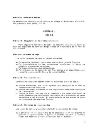 Artícu lo 5.- Domicili o so cial.
Se establece un dom icilio soci al principal en Málaga: C/ Maestranza nº 4 – 9º F .
2901 6 Mál aga. Tf no: (952) 13 32 79.

CAP Í TULO II
SOCIOS

Artícu lo 6.- Requisito s de la condició n de so cio.
Para adqui rir l a condi ción de socio, se requiere ser perso na m ayor de
edad co n capacidad de obrar que tenga i nt erés en el desarrol lo de los f ines de
la Asociación.

Artícu lo 7.- Causas de baja
Los socios c ausarán baja por las cau sas siguientes:
a) Por renuncia volunt aria, com unicada por escrito a l a Junta Direct iva.
b) Por incum plim iento de las obli gaciones económ icas, si dejara de
satisf acer cinco cuot as periódi cas.
c) Por incum plim iento de sus obligaciones.
d) Por utili zaci ón d e la Asociaci ón con f ines ajenos a los específicos, o por
ejercer la representación de esta d e f orma indebida.

Artícu lo 8.- Clases de socios.
Dentro de l a Asociación podrá n exi sti r las si guientes cl as es de socios:
a) S ocios f undador es, que serán aqu ell os que parti cipen en el acto de
const itución de la Asoci ación.
b) S ocios de número, que serán los que i ngresen después de l a constit ución
de l a Asociación.
c) S ocios de hon or, lo s que por su prest i gio o por haber co ntribuido de
m odo relevante a la dignif i cación y desar rollo de la A sociaci ón, se hagan
acreed ores a tal di st inción. El nom bramiento de los soci os de honor
corresponderá a l a Asam bl ea General.

Artícu lo 9.- Derechos de los asociados
Los socios de núm ero y f undad ores tendrán l os sigui ent es der echos:
a) A part ici par en las act ivi dades de l a asoci ación y en los órgano s de
gobi erno y r epres entación, a ej ercer el derec ho de v oto , así como a
asistir a la Asamblea General , de acuer do con los Estatutos.

3

 