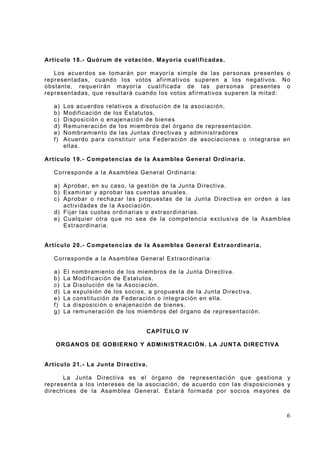 Artícu lo 18.- Quó rum d e votación. Ma yoría cu alificadas.
Los acuerdos se tom arán por m ayorí a sim ple de l as personas present es o
represent adas, cuando l os votos af irm at ivos superen a l os neg ati vos. No
obstant e, r equ erirán m ayoría c ualif icada de las personas pr esentes o
represent adas, que r esul tará cuando l os votos af i rmativos superen l a m itad:
a)
b)
c)
d)
e)
f)

Los acuerdos relativ os a disolución de l a asociación,
Modif icación de los Estatutos,
Disposi ción o enaje nación de bienes
Remuneraci ón de los miem bros del órga no de representa ci ón.
Nombramiento de l as Juntas directivas y adm inistradores
Acuerdo p ara constit uir una Federación de as ociaciones o i ntegrarse en
ellas.

Artícu lo 19.- Competencias de la Asamblea Gen eral Ord inaria.
Corresponde a la Asam blea General Ordinari a:
a) Aprobar, en su cas o, la gesti ón de la Jun ta Di rect iva.
b) Examinar y aprobar las cuent as anuales.
c) Aprobar o rechazar las propuestas de l a Junta Directi va en orden a l as
actividades de l a Asociación.
d) Fi jar l as cuotas ordi narias o extraor dinar ias.
e) Cualquier otra qu e no sea de la com petenci a excl usi va de la Asam bl ea
Extraordinaria.
Artícu lo 20.- Competencias de la Asamblea Gen eral Extrao rd inaria.
Corresponde a la Asam blea General Extraordinaria:
a)
b)
c)
d)
e)
f)
g)

El nom bramiento de l os mi em bros de la Junta Directiva.
La Modif icación de Estatutos.
La Disoluci ón de la Asociación.
La expulsión de los socios, a prop uesta de la Junta Di rectiva .
La constituci ón de Federació n o integración en ella.
La di sposici ón o enaj enaci ón de bienes.
La rem uneraci ón de l os mi em bros del órgano de represe ntaci ón.

CAPÍ TUL O IV
ORGANOS DE GOBIE RNO Y ADMINISTRACIÓN. L A JUNTA DIRECTIVA

Artícu lo 21.- La Junta Di rectiva.
La J unt a Directiva es el órgano de representación qu e gestiona y
represent a a los int ereses de la asoci aci ón, de a cuerd o con l as disposicio nes y
directrices de la Asam bl ea General . Es tará f ormada por s ocios m ayores de

6

 