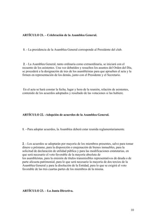 ARTÍCULO 21. – Celebración de la Asamblea General.



1. - La presidencia de la Asamblea General corresponde al Presidente del club.



 2. - La Asamblea General, tanto ordinaria como extraordinaria, se iniciará con el
recuento de los asistentes. Una vez debatidos y resueltos los asuntos del Orden del Día,
se procederá a la designación de tres de los asambleístas para que aprueben el acta y la
firmen en representación de los demás, junto con el Presidente y el Secretario.



 En el acta se hará constar la fecha, lugar y hora de la reunión, relación de asistentes,
contenido de los acuerdos adoptados y resultado de las votaciones si las hubiere.




ARTÍCULO 22. -Adopción de acuerdos de la Asamblea General.



1. - Para adoptar acuerdos, la Asamblea deberá estar reunida reglamentariamente.



2. - Los acuerdos se adoptarán por mayoría de los miembros presentes, salvo para tomar
dinero a préstamo, para la disposición o enajenación de bienes inmuebles, para la
solicitud de declaración de utilidad pública y para las modificaciones estatutarias, en
que será necesario el voto favorable de la mayoría absoluta de
los asambleístas, para la emisión de títulos transmisibles representativos de deuda o de
parte alícuota patrimonial, para lo que será necesario la mayoría de dos tercios de la
Asamblea General y para la disolución de la Entidad, para lo que se exigirá el voto
favorable de las tres cuartas partes de los miembros de la misma.




ARTÍCULO 23. – La Junta Directiva.




                                                                                            10
 