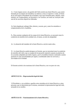 1. - Como órgano rector y de gestión del Club existirá una Junta Directiva, que estará
formada por un número de miembros no inferior a cinco ni superior a veinte, al frente
de la cual estará el Presidente de la Entidad y de la que formarán parte, además, como
mínimo, un Vicepresidente, un Secretario y un Tesorero, así como un vocal por cada
una de las secciones deportivas federadas.



 2.- Será elegida por sufragio libre, directo y secreto, por y entre los miembros o
compromisarios de la Asamblea.



3 .- Para ostentar cualquiera de los cargos de la Junta Directiva, es necesario tener la
condición de miembro de la entidad con, al menos, un año de antigüedad.



4. - La duración del mandato de la Junta Directiva, será de cuatro años.



 5. - La Junta Directiva podrá designar un Gerente, que no necesitará tener la condición
de miembro del club y que se ocupará de la ejecución material y puesta en práctica de
los acuerdos adoptados por dicho órgano y por la Asamblea General, realizando cuantas
gestiones le sean encomendadas por aquél y coordinando todos los servicios y
actividades de la Entidad.



El Gerente asistirá a las reuniones de la Junta Directiva, con voz pero sin voto.




ARTICULO 24. – Representación legal del club.



 El Presidente y, en su defecto, aquellos otros miembros de la Junta Directiva u otras
personas, que se determinen por la misma, ostentarán la representación legal del club,
actuando en su nombre.




ARTÍCULO 25. – Funcionamiento de la Junta Directiva.


                                                                                           11
 