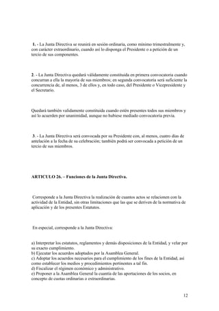1. - La Junta Directiva se reunirá en sesión ordinaria, como mínimo trimestralmente y,
con carácter extraordinario, cuando así lo disponga el Presidente o a petición de un
tercio de sus componentes.



2. - La Junta Directiva quedará válidamente constituida en primera convocatoria cuando
concurran a ella la mayoría de sus miembros; en segunda convocatoria será suficiente la
concurrencia de, al menos, 3 de ellos y, en todo caso, del Presidente o Vicepresidente y
el Secretario.



Quedará también validamente constituida cuando estén presentes todos sus miembros y
así lo acuerden por unanimidad, aunque no hubiese mediado convocatoria previa.



 3. - La Junta Directiva será convocada por su Presidente con, al menos, cuatro días de
antelación a la fecha de su celebración; también podrá ser convocada a petición de un
tercio de sus miembros.




ARTICULO 26. – Funciones de la Junta Directiva.



 Corresponde a la Junta Directiva la realización de cuantos actos se relacionen con la
actividad de la Entidad, sin otras limitaciones que las que se deriven de la normativa de
aplicación y de los presentes Estatutos.



En especial, corresponde a la Junta Directiva:


a) Interpretar los estatutos, reglamentos y demás disposiciones de la Entidad, y velar por
su exacto cumplimiento.
b) Ejecutar los acuerdos adoptados por la Asamblea General.
c) Adoptar los acuerdos necesarios para el cumplimiento de los fines de la Entidad, así
como establecer los medios y procedimientos pertinentes a tal fin.
d) Fiscalizar el régimen económico y administrativo.
e) Proponer a la Asamblea General la cuantía de las aportaciones de los socios, en
concepto de cuotas ordinarias o extraordinarias.


                                                                                       12
 