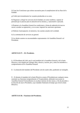f) Crear las Comisiones que estime necesarias para el cumplimiento de los fines de la
Entidad.

g) Cubrir provisionalmente las vacantes producidas en su seno.

h) Organizar y dirigir los servicios de la Entidad, así como nombrar y separar al
personal que se precise para la atención de los mismos, y sancionarlo si procede.

i) Proponer a la Asamblea General las condiciones y forma de admisión de nuevos
socios, acordar su separación y, en su caso, imponer las sanciones oportunas.

j) Elaborar el presupuesto, la memoria y las cuentas anuales de la entidad.

k) La contratación de servicios en general.

l) Los demás asuntos no encomendados expresamente a la Asamblea General o al
Presidente.




ARTICULO 27. – EL Presidente.



1. -El Presidente del club, que lo será también de la Asamblea General y de la Junta
Directiva, será elegido por sufragio libre, directo y secreto, por y entre los miembros o
compromisarios de la Asamblea General.


2. - La duración del mandato del Presidente será de cuatro años, pudiendo ser reelegido.



3. - Si durante el mandato de la Junta Directiva cesara el Presidente por cualquier causa,
ostentará sus funciones temporalmente el Vicepresidente, debiendo convocarse la
Asamblea General Extraordinaria en un plazo máximo de dos meses, a fin de proceder a
la elección de nuevo Presidente, cuyo mandato finalizará al tiempo que el de la Junta
Directiva.




ARTÍCULO 28. - Funciones del Presidente.




                                                                                        13
 