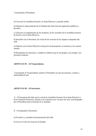 Corresponde al Presidente:



a) Convocar la Asamblea General y la Junta Directiva y presidir ambas.

b) Ostentar la representación de la Entidad ante toda clase de organismos públicos y
privados.

c) Velar por el cumplimiento de los Estatutos, de los acuerdos de la Asamblea General
de Socios y de la Junta Directiva.

d) Suscribir con el Secretario, las Actas de las sesiones de los órganos colegiados del
club.

e) Elaborar con la Junta Directiva el proyecto de presupuesto, la memoria y las cuentas
anuales.

f) Desempeñar las funciones y cumplir los deberes que le son propios, con arreglo a los
presentes estatutos.



ARTICULO 29. – El Vicepresidente.



 Corresponde al Vicepresidente sustituir al Presidente en caso de ausencia, vacante o
enfermedad de éste.




ARTICULO 30. – El Secretario.



 1. - El Secretario del club, que lo será de la Asamblea General, de la Junta Directiva y
de la Comisión Electoral y asistirá a sus reuniones con voz pero sin voto, será designado
por el Presidente para el periodo de su mandato.



2. - Corresponde al Secretario:


a) El archivo y custodia la documentación del club.

b) Llevar el Libro de Actas de la Entidad.


                                                                                          14
 
