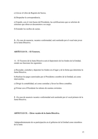 c) Llevar el Libro de Registro de Socios.

d) Despachar la correspondencia.

e) Expedir, con el visto bueno del Presidente, las certificaciones que se soliciten de
extremos que obren en documentos a su cargo.

f) Extender los recibos de cuotas.




3. - En caso de ausencia, vacante o enfermedad, será sustituido por el vocal más joven
de la Junta Directiva.



ARTÍCULO 31. – El Tesorero.



 1. - El Tesorero de la Junta Directiva será el depositario de los fondos de la Entidad,
siendo sus funciones las siguientes:


a) Recaudar, custodiar y depositar los fondos en el lugar y de la forma que determine la
Junta Directiva.

b) Realizar los pagos autorizados por el Presidente a nombre de la Entidad, así como
intervenirlos.

c) Dirigir la contabilidad, así como custodiar y llevar los libros contables.

g) Firmar con el Presidente los talones de cuentas corrientes.



2. -En caso de ausencia vacante o enfermedad será sustituido por el vocal primero de la
Junta Directiva.




ARTICULO 32. – Otros vocales de la Junta Directiva.



 Independientemente de su participación en el gobierno de la Entidad como miembros
de la Junta


                                                                                           15
 
