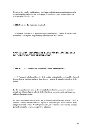 Directiva, los vocales podrán ejercer bajo la dependencia y por mandato de ésta, a la
que propondrán sus iniciativas, la dirección de comisiones para asuntos concretos
relativos a los fines del club.



ARTÍCULO 33. -La Comisión Electoral.



 La Comisión Electoral es el órgano encargado del impulso y control de los procesos
electorales a los órganos de gobierno y representación de la entidad.




CAPITULO IV.- REGIMEN DE ELECCIÓN DE LOS ORGANOS
DE GOBIERNO Y REPRESENTACIÓN.




ARTICULO 34. – Elección del Presidente y de la Junta Directiva.



1. - El Presidente y la Junta Directiva de la entidad serán elegidos en Asamblea General
Extraordinaria, mediante sufragio libre, directo y secreto de todos los miembros de la
misma.



2. - En las candidaturas para la elección de la Junta Directiva, que serán cerradas y
completas, deberán figurar, además de la relación de sus componentes, el cargo que
cada uno haya de ostentar.


La Junta Directiva estará constituida por un número de miembros no inferior a cinco, ni
superior a veinte, al frente de la cual figurará el Presidente y de la que formarán parte,
obligatoriamente, además de un Vicepresidente, un Secretario y un Tesorero, un vocal
por cada una de las secciones deportivas federadas.




                                                                                        16
 