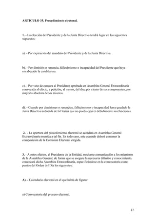 ARTICULO 35. Procedimiento electoral.



1. - La elección del Presidente y de la Junta Directiva tendrá lugar en los siguientes
supuestos:



a). - Por expiración del mandato del Presidente y de la Junta Directiva.



b). - Por dimisión o renuncia, fallecimiento o incapacidad del Presidente que haya
encabezado la candidatura.



c). - Por voto de censura al Presidente aprobada en Asamblea General Extraordinaria
convocada al efecto, a petición, al menos, del diez por ciento de sus componentes, por
mayoría absoluta de los mismos.



d). - Cuando por dimisiones o renuncias, fallecimiento o incapacidad haya quedado la
Junta Directiva reducida de tal forma que no pueda ejercer debidamente sus funciones.




 2. - La apertura del procedimiento electoral se acordará en Asamblea General
Extraordinaria reunida a tal fin. En todo caso, este acuerdo deberá contener la
composición de la Comisión Electoral elegida.



3. - A estos efectos, el Presidente de la Entidad, mediante comunicación a los miembros
de la Asamblea General, de forma que se asegure la necesaria difusión y conocimiento,
convocará dicha Asamblea Extraordinaria, especificándose en la convocatoria como
puntos del Orden del Día los siguientes:



A). - Calendario electoral en el que habrá de figurar:



a) Convocatoria del proceso electoral.



                                                                                         17
 