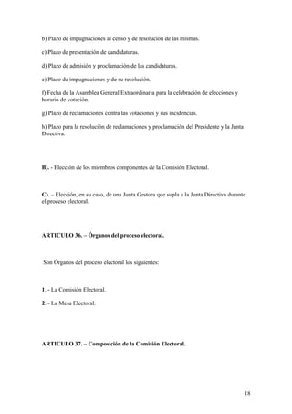 b) Plazo de impugnaciones al censo y de resolución de las mismas.

c) Plazo de presentación de candidaturas.

d) Plazo de admisión y proclamación de las candidaturas.

e) Plazo de impugnaciones y de su resolución.

f) Fecha de la Asamblea General Extraordinaria para la celebración de elecciones y
horario de votación.

g) Plazo de reclamaciones contra las votaciones y sus incidencias.

h) Plazo para la resolución de reclamaciones y proclamación del Presidente y la Junta
Directiva.




B). - Elección de los miembros componentes de la Comisión Electoral.



C). – Elección, en su caso, de una Junta Gestora que supla a la Junta Directiva durante
el proceso electoral.




ARTICULO 36. – Órganos del proceso electoral.



Son Órganos del proceso electoral los siguientes:



1. - La Comisión Electoral.

2. - La Mesa Electoral.




ARTICULO 37. – Composición de la Comisión Electoral.




                                                                                        18
 