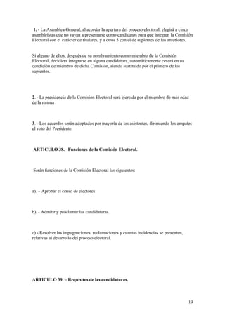 1. - La Asamblea General, al acordar la apertura del proceso electoral, elegirá a cinco
asambleístas que no vayan a presentarse como candidatos para que integren la Comisión
Electoral con el carácter de titulares, y a otros 5 con el de suplentes de los anteriores.


Si alguno de ellos, después de su nombramiento como miembro de la Comisión
Electoral, decidiera integrarse en alguna candidatura, automáticamente cesará en su
condición de miembro de dicha Comisión, siendo sustituido por el primero de los
suplentes.




2. - La presidencia de la Comisión Electoral será ejercida por el miembro de más edad
de la misma .



3. - Los acuerdos serán adoptados por mayoría de los asistentes, dirimiendo los empates
el voto del Presidente.



ARTICULO 38. –Funciones de la Comisión Electoral.



Serán funciones de la Comisión Electoral las siguientes:



a). – Aprobar el censo de electores



b). - Admitir y proclamar las candidaturas.



c).- Resolver las impugnaciones, reclamaciones y cuantas incidencias se presenten,
relativas al desarrollo del proceso electoral.




ARTICULO 39. – Requisitos de las candidaturas.



                                                                                       19
 