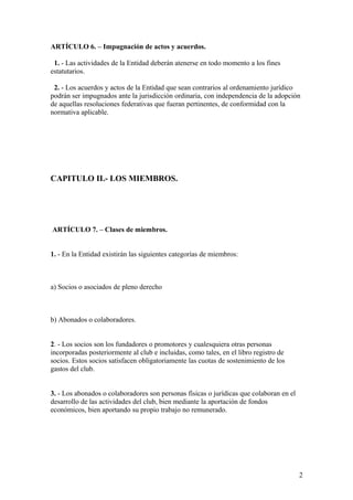 ARTÍCULO 6. – Impugnación de actos y acuerdos.

 1. - Las actividades de la Entidad deberán atenerse en todo momento a los fines
estatutarios.

 2. - Los acuerdos y actos de la Entidad que sean contrarios al ordenamiento jurídico
podrán ser impugnados ante la jurisdicción ordinaria, con independencia de la adopción
de aquellas resoluciones federativas que fueran pertinentes, de conformidad con la
normativa aplicable.




CAPITULO II.- LOS MIEMBROS.




ARTÍCULO 7. – Clases de miembros.


1. - En la Entidad existirán las siguientes categorías de miembros:



a) Socios o asociados de pleno derecho



b) Abonados o colaboradores.


2. - Los socios son los fundadores o promotores y cualesquiera otras personas
incorporadas posteriormente al club e incluidas, como tales, en el libro registro de
socios. Estos socios satisfacen obligatoriamente las cuotas de sostenimiento de los
gastos del club.


3. - Los abonados o colaboradores son personas físicas o jurídicas que colaboran en el
desarrollo de las actividades del club, bien mediante la aportación de fondos
económicos, bien aportando su propio trabajo no remunerado.




                                                                                         2
 