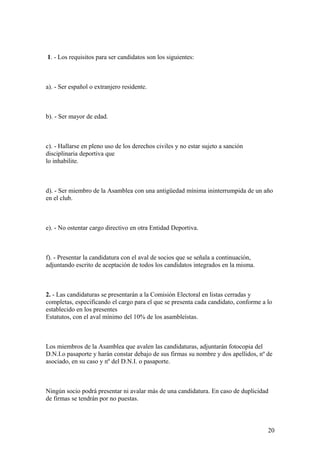 1. - Los requisitos para ser candidatos son los siguientes:



a). - Ser español o extranjero residente.



b). - Ser mayor de edad.



c). - Hallarse en pleno uso de los derechos civiles y no estar sujeto a sanción
disciplinaria deportiva que
lo inhabilite.



d). - Ser miembro de la Asamblea con una antigüedad mínima ininterrumpida de un año
en el club.



e). - No ostentar cargo directivo en otra Entidad Deportiva.



f). - Presentar la candidatura con el aval de socios que se señala a continuación,
adjuntando escrito de aceptación de todos los candidatos integrados en la misma.



2. - Las candidaturas se presentarán a la Comisión Electoral en listas cerradas y
completas, especificando el cargo para el que se presenta cada candidato, conforme a lo
establecido en los presentes
Estatutos, con el aval mínimo del 10% de los asambleístas.



Los miembros de la Asamblea que avalen las candidaturas, adjuntarán fotocopia del
D.N.I.o pasaporte y harán constar debajo de sus firmas su nombre y dos apellidos, nº de
asociado, en su caso y nº del D.N.I. o pasaporte.



Ningún socio podrá presentar ni avalar más de una candidatura. En caso de duplicidad
de firmas se tendrán por no puestas.



                                                                                     20
 