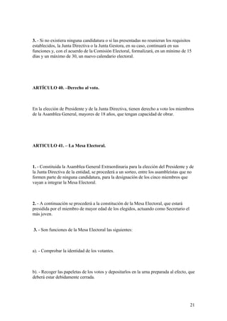 3. - Si no existiera ninguna candidatura o si las presentadas no reunieran los requisitos
establecidos, la Junta Directiva o la Junta Gestora, en su caso, continuará en sus
funciones y, con el acuerdo de la Comisión Electoral, formalizará, en un mínimo de 15
días y un máximo de 30, un nuevo calendario electoral.




ARTÍCULO 40. –Derecho al voto.



En la elección de Presidente y de la Junta Directiva, tienen derecho a voto los miembros
de la Asamblea General, mayores de 18 años, que tengan capacidad de obrar.




ARTICULO 41. – La Mesa Electoral.



1. - Constituida la Asamblea General Extraordinaria para la elección del Presidente y de
la Junta Directiva de la entidad, se procederá a un sorteo, entre los asambleístas que no
formen parte de ninguna candidatura, para la designación de los cinco miembros que
vayan a integrar la Mesa Electoral.



2. - A continuación se procederá a la constitución de la Mesa Electoral, que estará
presidida por el miembro de mayor edad de los elegidos, actuando como Secretario el
más joven.


3. - Son funciones de la Mesa Electoral las siguientes:



a). - Comprobar la identidad de los votantes.



b). - Recoger las papeletas de los votos y depositarlos en la urna preparada al efecto, que
deberá estar debidamente cerrada.




                                                                                        21
 