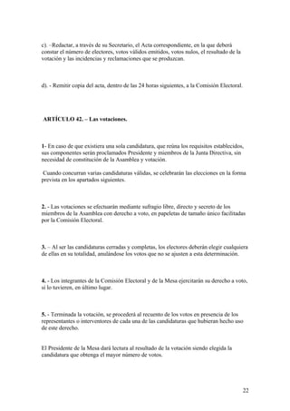 c). –Redactar, a través de su Secretario, el Acta correspondiente, en la que deberá
constar el número de electores, votos válidos emitidos, votos nulos, el resultado de la
votación y las incidencias y reclamaciones que se produzcan.



d). - Remitir copia del acta, dentro de las 24 horas siguientes, a la Comisión Electoral.




ARTÍCULO 42. – Las votaciones.



1- En caso de que existiera una sola candidatura, que reúna los requisitos establecidos,
sus componentes serán proclamados Presidente y miembros de la Junta Directiva, sin
necesidad de constitución de la Asamblea y votación.

 Cuando concurran varias candidaturas válidas, se celebrarán las elecciones en la forma
prevista en los apartados siguientes.



2. - Las votaciones se efectuarán mediante sufragio libre, directo y secreto de los
miembros de la Asamblea con derecho a voto, en papeletas de tamaño único facilitadas
por la Comisión Electoral.



3. – Al ser las candidaturas cerradas y completas, los electores deberán elegir cualquiera
de ellas en su totalidad, anulándose los votos que no se ajusten a esta determinación.



4. - Los integrantes de la Comisión Electoral y de la Mesa ejercitarán su derecho a voto,
si lo tuvieren, en último lugar.



5. - Terminada la votación, se procederá al recuento de los votos en presencia de los
representantes o interventores de cada una de las candidaturas que hubieran hecho uso
de este derecho.


El Presidente de la Mesa dará lectura al resultado de la votación siendo elegida la
candidatura que obtenga el mayor número de votos.




                                                                                            22
 