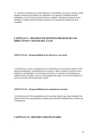 2. - Durante el mandato de la Junta Directiva, el Presidente, en caso de vacantes, podrá
nombrar sustitutos que deberán ser ratificados en la siguiente Asamblea General,
pudiéndose, si así lo acepta la Junta Directiva, ampliar o disminuir el número de sus
miembros, siempre dentro del límite estatutario, con la posterior ratificación de la
Asamblea.




CAPÍTULO V.- REGIMEN DE RESPONSABILIDAD DE LOS
DIRECTIVOS Y SOCIOS DEL CLUB




ARTICULO 45. - Responsabilidad de los directivos y los socios.




 Los directivos y socios, sin perjuicio de lo establecido en los presentes estatutos sobre
régimen disciplinario, responderán de las lesiones y daños causados al club por actos
contrarios a la legalidad o a los Estatutos del mismo, o realizados sin la diligencia o
cuidado mínimo exigible, ya sea en el desempeño del cargo o en su mera condición de
socio, de acuerdo con la legislación vigente.




ARTICULO 46. - Responsabilidad por la adopción de acuerdos.


 Los directivos del Club responderán por los acuerdos ilegales que hayan adoptado los
órganos del Club en que participen, siempre que la decisión adoptada haya contado con
su aprobación.




CAPÍTULO VI.- RÉGIMEN DISCIPLINARIO.




                                                                                         24
 