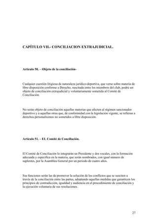 CAPÍTULO VII.- CONCILIACION EXTRAJUDICIAL.




Artículo 50. – Objeto de la conciliación-



Cualquier cuestión litigiosa de naturaleza jurídico-deportiva, que verse sobre materia de
libre disposición conforme a Derecho, suscitada entre los miembros del club, podrá ser
objeto de conciliación extrajudicial y voluntariamente sometida al Comité de
Conciliación.



No serán objeto de conciliación aquellas materias que afecten al régimen sancionador
deportivo y a aquellas otras que, de conformidad con la legislación vigente, se refieran a
derechos personalísimos no sometidos a libre disposición.




Artículo 51. – EL Comité de Conciliación.



El Comité de Conciliación lo integrarán un Presidente y dos vocales, con la formación
adecuada y específica en la materia, que serán nombrados, con igual número de
suplentes, por la Asamblea General por un periodo de cuatro años.



Sus funciones serán las de promover la solución de los conflictos que se susciten a
través de la conciliación entre las partes, adoptando aquellas medidas que garanticen los
principios de contradicción, igualdad y audiencia en el procedimiento de conciliación y
la ejecución voluntaria de sus resoluciones.




                                                                                       27
 
