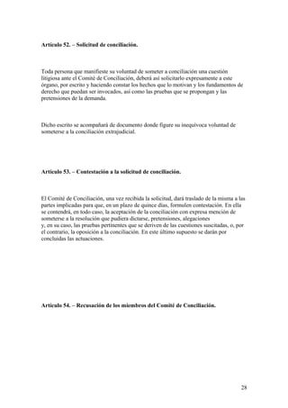 Artículo 52. – Solicitud de conciliación.



Toda persona que manifieste su voluntad de someter a conciliación una cuestión
litigiosa ante el Comité de Conciliación, deberá así solicitarlo expresamente a este
órgano, por escrito y haciendo constar los hechos que lo motivan y los fundamentos de
derecho que puedan ser invocados, así como las pruebas que se propongan y las
pretensiones de la demanda.



Dicho escrito se acompañará de documento donde figure su inequívoca voluntad de
someterse a la conciliación extrajudicial.




Artículo 53. – Contestación a la solicitud de conciliación.



El Comité de Conciliación, una vez recibida la solicitud, dará traslado de la misma a las
partes implicadas para que, en un plazo de quince días, formulen contestación. En ella
se contendrá, en todo caso, la aceptación de la conciliación con expresa mención de
someterse a la resolución que pudiera dictarse, pretensiones, alegaciones
y, en su caso, las pruebas pertinentes que se deriven de las cuestiones suscitadas, o, por
el contrario, la oposición a la conciliación. En este último supuesto se darán por
concluidas las actuaciones.




Artículo 54. – Recusación de los miembros del Comité de Conciliación.




                                                                                        28
 