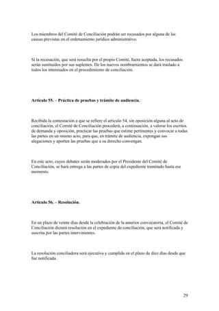 Los miembros del Comité de Conciliación podrán ser recusados por alguna de las
causas previstas en el ordenamiento jurídico administrativo.



Si la recusación, que será resuelta por el propio Comité, fuera aceptada, los recusados
serán sustituidos por sus suplentes. De los nuevos nombramientos se dará traslado a
todos los interesados en el procedimiento de conciliación.




Artículo 55. – Práctica de pruebas y trámite de audiencia.



Recibida la contestación a que se refiere el artículo 54, sin oposición alguna al acto de
conciliación, el Comité de Conciliación procederá, a continuación, a valorar los escritos
de demanda y oposición, practicar las pruebas que estime pertinentes y convocar a todas
las partes en un mismo acto, para que, en trámite de audiencia, expongan sus
alegaciones y aporten las pruebas que a su derecho convengan.



En este acto, cuyos debates serán moderados por el Presidente del Comité de
Conciliación, se hará entrega a las partes de copia del expediente tramitado hasta ese
momento.




Artículo 56. – Resolución.



En un plazo de veinte días desde la celebración de la anterior convocatoria, el Comité de
Conciliación dictará resolución en el expediente de conciliación, que será notificada y
suscrita por las partes intervinientes.



La resolución conciliadora será ejecutiva y cumplida en el plazo de diez días desde que
fue notificada.




                                                                                          29
 
