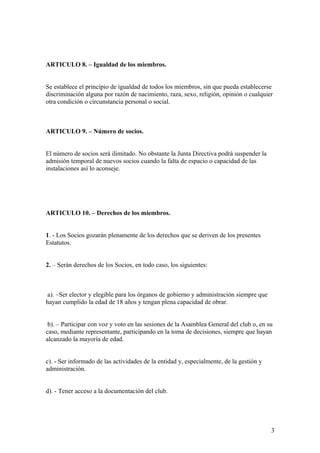 ARTICULO 8. – Igualdad de los miembros.


Se establece el principio de igualdad de todos los miembros, sin que pueda establecerse
discriminación alguna por razón de nacimiento, raza, sexo, religión, opinión o cualquier
otra condición o circunstancia personal o social.



ARTICULO 9. – Número de socios.


El número de socios será ilimitado. No obstante la Junta Directiva podrá suspender la
admisión temporal de nuevos socios cuando la falta de espacio o capacidad de las
instalaciones así lo aconseje.




ARTICULO 10. – Derechos de los miembros.


1. - Los Socios gozarán plenamente de los derechos que se deriven de los presentes
Estatutos.


2. – Serán derechos de los Socios, en todo caso, los siguientes:



 a). –Ser elector y elegible para los órganos de gobierno y administración siempre que
hayan cumplido la edad de 18 años y tengan plena capacidad de obrar.


 b). – Participar con voz y voto en las sesiones de la Asamblea General del club o, en su
caso, mediante representante, participando en la toma de decisiones, siempre que hayan
alcanzado la mayoría de edad.


c). - Ser informado de las actividades de la entidad y, especialmente, de la gestión y
administración.


d). - Tener acceso a la documentación del club.




                                                                                         3
 