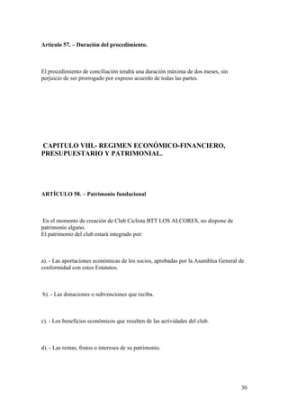 Artículo 57. – Duración del procedimiento.



El procedimiento de conciliación tendrá una duración máxima de dos meses, sin
perjuicio de ser prorrogado por expreso acuerdo de todas las partes.




CAPITULO VIII.- REGIMEN ECONÓMICO-FINANCIERO,
PRESUPUESTARIO Y PATRIMONIAL.




ARTÍCULO 58. – Patrimonio fundacional



 En el momento de creación de Club Ciclista BTT LOS ALCORES, no dispone de
patrimonio alguno.
El patrimonio del club estará integrado por:



a). - Las aportaciones económicas de los socios, aprobadas por la Asamblea General de
conformidad con estos Estatutos.



b). - Las donaciones o subvenciones que reciba.



c). - Los beneficios económicos que resulten de las actividades del club.



d). - Las rentas, frutos o intereses de su patrimonio.




                                                                                   30
 