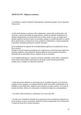 ARTÍCULO 59. – Régimen económico.



 La Entidad se somete al régimen de presupuesto y patrimonio propio con las siguientes
limitaciones:




a) Sólo podrá destinar sus bienes a fines industriales, comerciales, profesionales o de
servicios, o ejercer actividades de igual carácter, cuando los posibles rendimientos se
apliquen íntegramente a la conservación de su objeto social, sin que, en ningún caso,
puedan repartirse beneficios entre sus asociados, aunque si se podrá disminuir la cuantía
de las aportaciones o cuotas de los socios cuando los rendimientos e ingresos generales
lo permitan, mediante justificación contable suficiente.

b) La totalidad de los ingresos de la Entidad deberán aplicarse al cumplimiento de sus
fines sociales.
Cuando se trate de ingresos procedentes de competiciones o manifestaciones deportivas
dirigidas al público, estos beneficios deberán aplicarse exclusivamente al fomento y
desarrollo de las actividades físicas y deportivas de sus miembros.

c) La Entidad podrá gravar y enajenar sus bienes inmuebles, tomar dinero o préstamo y
emitir títulos transmisibles representativos de deuda o parte alicuota patrimonial,
siempre que se cumplan los siguientes requisitos:




- Tales operaciones deberán ser autorizadas por la Asamblea General, con la mayoría
exigida en estos estatutos, no comprometerán de modo irreversible el patrimonio de la
Entidad o la actividad físico –deportiva que constituya su objeto social y, en el caso de
emisión de títulos, deberá ser comunicado a la federación deportiva correspondiente.


- Los títulos serán nominativos y destinados a los socios del club.


- En todo caso, el producto obtenido de la enajenación de las instalaciones deportivas o
de los terrenos en que se encuentran, deberán invertirse íntegramente en la construcción
o mejora de bienes de la misma naturaleza.


                                                                                        31
 