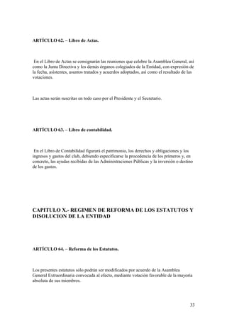 ARTÍCULO 62. – Libro de Actas.



 En el Libro de Actas se consignarán las reuniones que celebre la Asamblea General, así
como la Junta Directiva y los demás órganos colegiados de la Entidad, con expresión de
la fecha, asistentes, asuntos tratados y acuerdos adoptados, así como el resultado de las
votaciones.



Las actas serán suscritas en todo caso por el Presidente y el Secretario.




ARTÍCULO 63. – Libro de contabilidad.



 En el Libro de Contabilidad figurará el patrimonio, los derechos y obligaciones y los
ingresos y gastos del club, debiendo especificarse la procedencia de los primeros y, en
concreto, las ayudas recibidas de las Administraciones Públicas y la inversión o destino
de los gastos.




CAPITULO X.- REGIMEN DE REFORMA DE LOS ESTATUTOS Y
DISOLUCION DE LA ENTIDAD




ARTÍCULO 64. – Reforma de los Estatutos.



Los presentes estatutos sólo podrán ser modificados por acuerdo de la Asamblea
General Extraordinaria convocada al efecto, mediante votación favorable de la mayoría
absoluta de sus miembros.




                                                                                      33
 