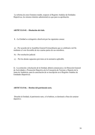 La reforma de estos Estatutos tendrá, respecto al Registro Andaluz de Entidades
Deportivas, los mismos trámites administrativos que para su aprobación.




ARTÍCULO 65. – Disolución del club.



1. - La Entidad se extinguirá o disolverá por las siguientes causas:



a). - Por acuerdo de la Asamblea General Extraordinaria que se celebrará a tal fin
mediante el voto favorable de tres cuartas partes de sus miembros.

b). - Por resolución judicial.

c). – Por los demás supuestos previstos en la normativa aplicable.



2. - La extinción o disolución de la Entidad, deberá comunicarse a la Dirección General
de Actividades y Promoción Deportiva de la Consejería de Turismo y Deporte de la
Junta de Andalucía, para la cancelación de su inscripción en el Registro Andaluz de
Entidades Deportivas.




ARTICULO 66. – Destino del patrimonio neto.



 Disuelta la Entidad, el patrimonio neto, si lo hubiera, se destinará a fines de carácter
deportivo.




                                                                                            34
 