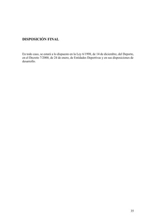 DISPOSICIÓN FINAL


En todo caso, se estará a lo dispuesto en la Ley 6/1998, de 14 de diciembre, del Deporte,
en el Decreto 7/2000, de 24 de enero, de Entidades Deportivas y en sus disposiciones de
desarrollo.




                                                                                      35
 