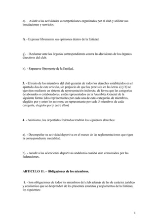 e). – Asistir a las actividades o competiciones organizadas por el club y utilizar sus
instalaciones y servicios.



f). - Expresar libremente sus opiniones dentro de la Entidad.



g). – Reclamar ante los órganos correspondientes contra las decisiones de los órganos
directivos del club.


h). - Separarse libremente de la Entidad.



3. - El resto de los miembros del club gozarán de todos los derechos establecidos en el
apartado dos de este artículo, sin perjuicio de que los previstos en las letras a) y b) se
ejerciten mediante un sistema de representación indirecta, de forma que las categorías
de abonados o colaboradores, estén representados en la Asamblea General de la
siguiente forma: (dos representantes por cada una de estas categorías de miembros,
elegidos por y entre los mismos; un representante por cada 5 miembros de cada
categoría, elegidos por y entre ellos)



4. - Asimismo, los deportistas federados tendrán los siguientes derechos:



a). - Desempeñar su actividad deportiva en el marco de las reglamentaciones que rigen
la correspondiente modalidad.



b). - Acudir a las selecciones deportivas andaluzas cuando sean convocados por las
federaciones.



ARTICULO 11. – Obligaciones de los miembros.


 1. - Son obligaciones de todos los miembros del club además de las de carácter jurídico
y económico que se desprenden de los presentes estatutos y reglamentos de la Entidad,
los siguientes:




                                                                                             4
 