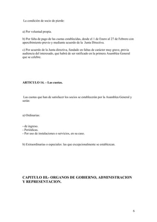 La condición de socio de pierde:


a) Por voluntad propia.

b) Por falta de pago de las cuotas establecidas, desde el 1 de Enero al 27 de Febrero con
apercibimiento previo y mediante acuerdo de la Junta Directiva.

c) Por acuerdo de la Junta directiva, fundado en faltas de carácter muy grave, previa
audiencia del interesado, que habrá de ser ratificado en la primera Asamblea General
que se celebre.




ARTICULO 14. – Las cuotas.



 Las cuotas que han de satisfacer los socios se establecerán por la Asamblea General y
serán:



a) Ordinarias:


- de ingreso.
- Periódicas.
- Por uso de instalaciones o servicios, en su caso.


b) Extraordinarias o especiales: las que excepcionalmente se establezcan.




CAPITULO III.- ORGANOS DE GOBIERNO, ADMINISTRACION
Y REPRESENTACION.




                                                                                         6
 