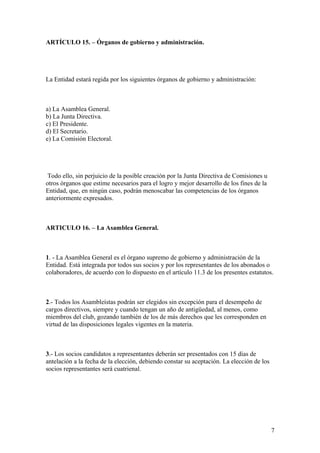 ARTÍCULO 15. – Órganos de gobierno y administración.




La Entidad estará regida por los siguientes órganos de gobierno y administración:



a) La Asamblea General.
b) La Junta Directiva.
c) El Presidente.
d) El Secretario.
e) La Comisión Electoral.




 Todo ello, sin perjuicio de la posible creación por la Junta Directiva de Comisiones u
otros órganos que estime necesarios para el logro y mejor desarrollo de los fines de la
Entidad, que, en ningún caso, podrán menoscabar las competencias de los órganos
anteriormente expresados.



ARTICULO 16. – La Asamblea General.



1. - La Asamblea General es el órgano supremo de gobierno y administración de la
Entidad. Está integrada por todos sus socios y por los representantes de los abonados o
colaboradores, de acuerdo con lo dispuesto en el artículo 11.3 de los presentes estatutos.



2.- Todos los Asambleístas podrán ser elegidos sin excepción para el desempeño de
cargos directivos, siempre y cuando tengan un año de antigüedad, al menos, como
miembros del club, gozando también de los de más derechos que les corresponden en
virtud de las disposiciones legales vigentes en la materia.



3.- Los socios candidatos a representantes deberán ser presentados con 15 días de
antelación a la fecha de la elección, debiendo constar su aceptación. La elección de los
socios representantes será cuatrienal.




                                                                                           7
 