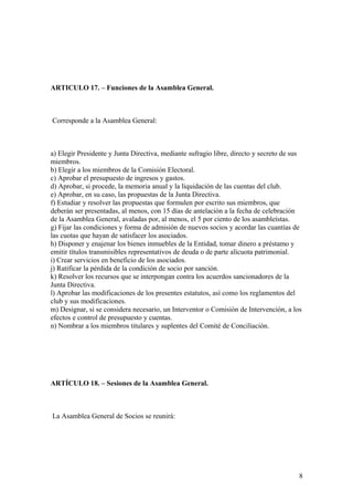 ARTICULO 17. – Funciones de la Asamblea General.



Corresponde a la Asamblea General:



a) Elegir Presidente y Junta Directiva, mediante sufragio libre, directo y secreto de sus
miembros.
b) Elegir a los miembros de la Comisión Electoral.
c) Aprobar el presupuesto de ingresos y gastos.
d) Aprobar, si procede, la memoria anual y la liquidación de las cuentas del club.
e) Aprobar, en su caso, las propuestas de la Junta Directiva.
f) Estudiar y resolver las propuestas que formulen por escrito sus miembros, que
deberán ser presentadas, al menos, con 15 días de antelación a la fecha de celebración
de la Asamblea General, avaladas por, al menos, el 5 por ciento de los asambleístas.
g) Fijar las condiciones y forma de admisión de nuevos socios y acordar las cuantías de
las cuotas que hayan de satisfacer los asociados.
h) Disponer y enajenar los bienes inmuebles de la Entidad, tomar dinero a préstamo y
emitir títulos transmisibles representativos de deuda o de parte alícuota patrimonial.
i) Crear servicios en beneficio de los asociados.
j) Ratificar la pérdida de la condición de socio por sanción.
k) Resolver los recursos que se interpongan contra los acuerdos sancionadores de la
Junta Directiva.
l) Aprobar las modificaciones de los presentes estatutos, así como los reglamentos del
club y sus modificaciones.
m) Designar, si se considera necesario, un Interventor o Comisión de Intervención, a los
efectos e control de presupuesto y cuentas.
n) Nombrar a los miembros titulares y suplentes del Comité de Conciliación.




ARTÍCULO 18. – Sesiones de la Asamblea General.



La Asamblea General de Socios se reunirá:




                                                                                        8
 
