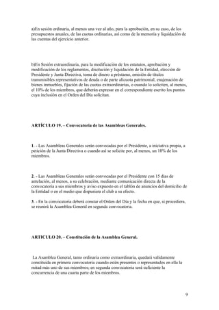 a)En sesión ordinaria, al menos una vez al año, para la aprobación, en su caso, de los
presupuestos anuales, de las cuotas ordinarias, así como de la memoria y liquidación de
las cuentas del ejercicio anterior.




b)En Sesión extraordinaria, para la modificación de los estatutos, aprobación y
modificación de los reglamentos, disolución y liquidación de la Entidad, elección de
Presidente y Junta Directiva, toma de dinero a préstamo, emisión de títulos
transmisibles representativos de deuda o de parte alícuota patrimonial, enajenación de
bienes inmuebles, fijación de las cuotas extraordinarias, o cuando lo soliciten, al menos,
el 10% de los miembros, que deberán expresar en el correspondiente escrito los puntos
cuya inclusión en el Orden del Día solicitan.




ARTÍCULO 19. – Convocatoria de las Asambleas Generales.



1. - Las Asambleas Generales serán convocadas por el Presidente, a iniciativa propia, a
petición de la Junta Directiva o cuando así se solicite por, al menos, un 10% de los
miembros.



2. - Las Asambleas Generales serán convocadas por el Presidente con 15 días de
antelación, al menos, a su celebración, mediante comunicación directa de la
convocatoria a sus miembros y aviso expuesto en el tablón de anuncios del domicilio de
la Entidad o en el medio que dispusiera el club a su efecto.

3. - En la convocatoria deberá constar el Orden del Día y la fecha en que, si procediera,
se reunirá la Asamblea General en segunda convocatoria.




ARTICULO 20. – Constitución de la Asamblea General.



 La Asamblea General, tanto ordinaria como extraordinaria, quedará validamente
constituida en primera convocatoria cuando estén presentes o representados en ella la
mitad más uno de sus miembros; en segunda convocatoria será suficiente la
concurrencia de una cuarta parte de los miembros.



                                                                                            9
 