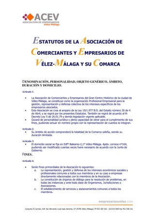 ESTATUTOS DE LA ASOCIACIÓN DE
        COMERCIANTES Y EMPRESARIOS DE
         VÉLEZ-MÁLAGA Y SU COMARCA
DENOMINACIÓN, PERSONALIDAD, OBJETO GENÉRICO, ÁMBITO,
DURACIÓN Y DOMICILIO.

Artículo 1.

  •      La Asociación de Comerciantes y Empresarios del Gran Centro Histórico de la ciudad de
         Vélez-Málaga, se constituye como la organización Profesional Empresarial para la
         gestión, representación y defensa colectiva de los intereses específicos de los
         empresarios asociados.
  •      Esta Asociación se crea al amparo de la Ley 19/1.977 B.O. del Estado número 30 de 4
         de Abril, y se regirá por los presentes Estatutos. También se regirá de acuerdo al R-
         Decreto Ley 5 de 26.01.79 y demás legislación vigente aplicable.
  •      Gozará de personalidad jurídica y plena capacidad de obrar para el cumplimiento de sus
         fines, pudiendo actuar en nombre propio con la representación de cuantos la integran.

Artículo 2.
  •     Su ámbito de acción comprenderá la totalidad de la Comarca veleña, siendo su
        duración ilimitada.

Artículo 3.
  •     El domicilio social se fija en Edfº Baleares-2,1º Vélez-Málaga. Apdo. correos nº164,
        pudiendo ser modificado cuantas veces fuere necesario de acuerdo con la Junta de
        Gobierno.
FINES.
Artículo 4.

  •      Serán fines primordiales de la Asociación lo siguientes:
           a.    La representación, gestión y defensa de los intereses económicos sociales y
                 profesionales comunes a todos sus miembros y en su caso a empresas
                 directamente relacionadas con lo miembros de la Asociación.
           b.    La constitución de órganos de diálogo para la resolución de problemas, en
                 todas las instancias y ante toda clase de Organismos, Jurisdicciones o
                 Asociaciones.
           c.    El establecimiento de servicios y asesoramientos comunes a todos los
                 miembros.


                                                                                        empresariosvelez.com

  Conjunto El Carmen, Edf. San Bernardo Local bajo derecha, CP 29700 Vélez (Málaga) Tlf 952 504 202 - 610 814 840 Fax 952 558 161
 