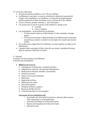 8. Uso de las colecciones
   • Horario de atención al público es de 7:45 am a 4:00 pm
   • La Biblioteca es privada y se reserva el derecho de admisión al personal del
       colegio, a los estudiantes y sus familiares, y al personal de mantenimiento,
       quienes pueden llevar libros prestados, con un máximo de 5 días hábiles.
   • A los ex alumnos, pueden consultar, y sacar fotocopias
   • Las razones por lo cual no se presta cierto material es porque es de:
                           • Consulta
                           • Caros y antiguos
   • Las formalidades – el procedimiento de préstamo:
           o El lector puede conservar el libro durante 15 días calendario, sin pago
               alguno.
           o Si necesita más tiempo se debe presentar en la biblioteca para concederle
               una prórroga, siempre y cunado no exista algún otro usuario que necesite
               el libro.
   • No se debe sacar ningún libro de la biblioteca sin antes registrar su salida con la
       bibliotecaria
   • Cualquier daño ocasionado al libro, fuera del uso normal, o pérdida del mismo,
       debe ser repuesto el libro por el usuario.


9. Personal
Contamos con dos personas en la biblioteca
Funciones que desempeñan:

   •   Bibliotecaria General
       • Catalogación, Clasificación, y marbetes de libros
       • Adquisición y selección de materiales bibliográficos
       • Redacción de informes, traslados y documentos
       • Atención al usuario
       • Tratos con las casas Editoriales
       • Bibliotours
       • Reparación de libros
       • Elaboración de carnés
       • Decoración general
       • Préstamo de libros a usuarios
       • Resumen del libro del mes
       • Colocación de libros en sus anaqueles

       Encargada del área infantil-juvenil
             o Actividades del Área Infantil (concursos, ediciones libros autores
                CIM, sugerencias y recomendaciones)
             o Atención a los Padres en la Hora del Cuento
             o Registro de fotografías de la Hora del Cuento
             o Hora del Cuento
 