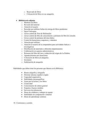 o Reservado de libros
               o Colocación de libros en sus anaqueles


   •   Bibliotecaria adjunta
          o Marbetes de libros
          o Revisión del material
          o Atención al usuario
          o Recordar por teléfono fechas de entrega de libros pendientes
          o Sacar Fotocopias
          o Llevar control de Área de Multimedia
          o Llevar control de libro de conocimiento y préstamo de libro de consulta
          o Llevar control de préstamo del área lúdica
          o Control de hemeroteca, mapoteca y videoteca
          o Atención por teléfono
          o Atención al usuario de la computadora para actividades lúdicas e
              investigativas
          o Distribución de materiales a diferentes departamentos
          o Colaboración en aspectos administrativos
          o Resumen del libro del mes y redacción del origen de La Palabra
          o Agradecimientos por donaciones
          o Colocación de libros en anaqueles
          o Inventario
          o Señalización de anaqueles


Habilidades que deben tener las personas que laboren en la Biblioteca

           •   Buena caligrafía y ortografía
           •   Dominar idiomas español e inglés
           •   Capacidad organizativa
           •   Habilidades mecanográficas
           •   Gusto por la lectura y los libros
           •   Creatividad
           •   Conocimiento de cultura general
           •   Empatía y buenos modales
           •   Servicios de referencista
           •   Deseo de colaborar y trabajar en equipo
           •   Habilidades de computación e Internet
           •   Deseo de aprendizaje continuo


10. Comisiones o comités
 